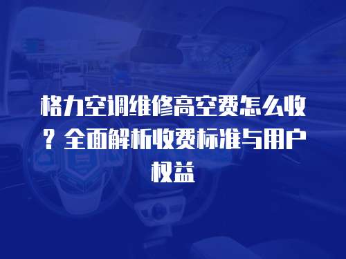 格力空調維修高空費怎么收？全面解析收費標準與用戶權益