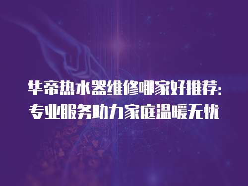 華帝熱水器維修哪家好推薦：專業(yè)服務(wù)助力家庭溫暖無憂