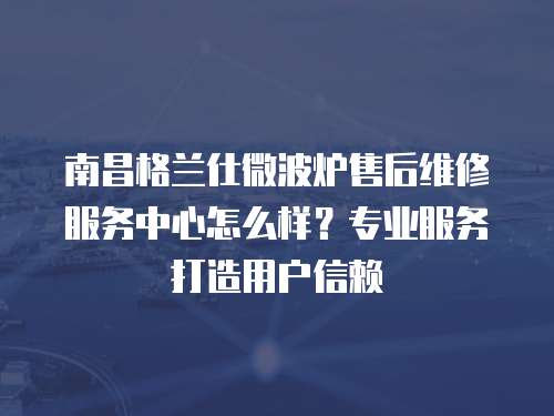 南昌格蘭仕微波爐售后維修服務(wù)中心怎么樣？專業(yè)服務(wù)打造用戶信賴