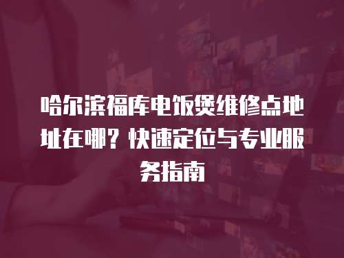 哈爾濱福庫電飯煲維修點地址在哪？快速定位與專業服務指南