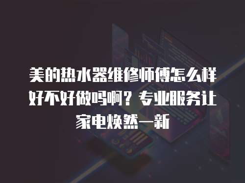 美的熱水器維修師傅怎么樣好不好做嗎啊？專業服務讓家電煥然一新