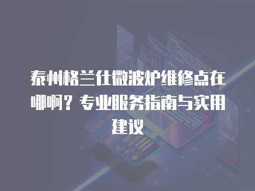 泰州格蘭仕微波爐維修點在哪??？專業服務指南與實用建議