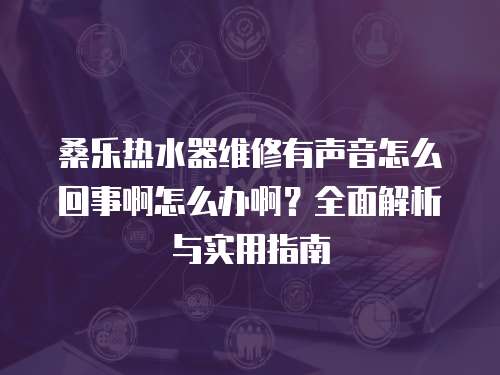 桑樂熱水器維修有聲音怎么回事啊怎么辦啊？全面解析與實用指南