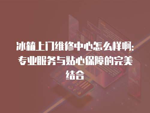 冰箱上門維修中心怎么樣啊：專業服務與貼心保障的完美結合