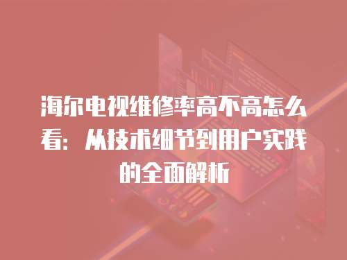 海爾電視維修率高不高怎么看：從技術細節到用戶實踐的全面解析