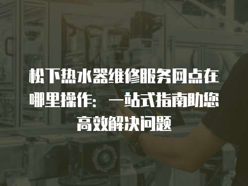 松下熱水器維修服務網點在哪里操作：一站式指南助您高效解決問題