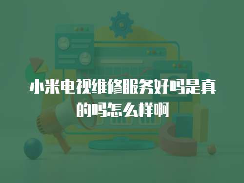 小米電視維修服務(wù)好嗎是真的嗎怎么樣啊