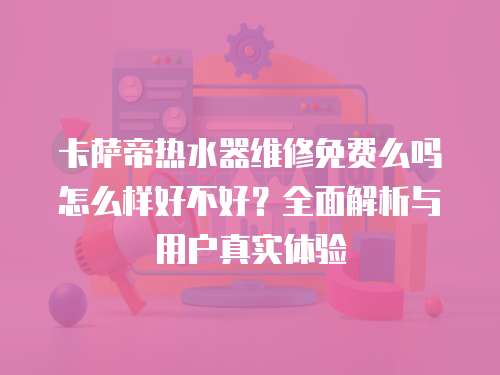 卡薩帝熱水器維修免費么嗎怎么樣好不好？全面解析與用戶真實體驗