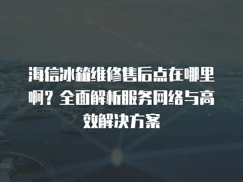 海信冰箱維修售后點在哪里啊？全面解析服務網絡與高效解決方案