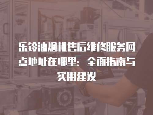 樂鈴油煙機售后維修服務(wù)網(wǎng)點地址在哪里：全面指南與實用建議
