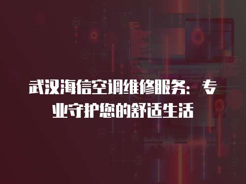 武漢海信空調維修服務：專業守護您的舒適生活