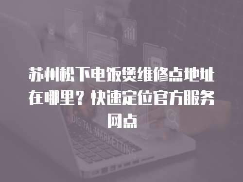 蘇州松下電飯煲維修點地址在哪里？快速定位官方服務(wù)網(wǎng)點