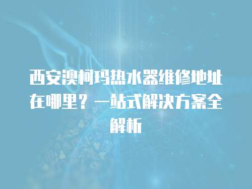 西安澳柯瑪熱水器維修地址在哪里?一站式解決方案全解析