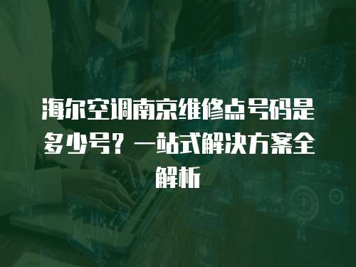 海爾空調南京維修點號碼是多少號？一站式解決方案全解析