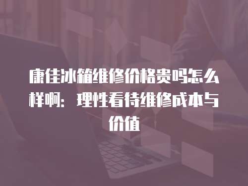 康佳冰箱維修價(jià)格貴嗎怎么樣啊：理性看待維修成本與價(jià)值