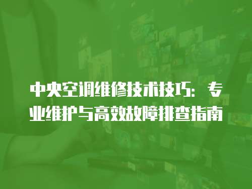 中央空調維修技術技巧：專業維護與高效故障排查指南