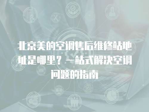 北京美的空調(diào)售后維修站地址是哪里？一站式解決空調(diào)問題的指南