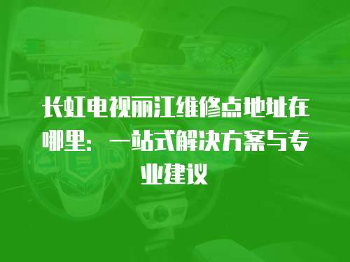 長虹電視麗江維修點地址在哪里：一站式解決方案與專業(yè)建議
