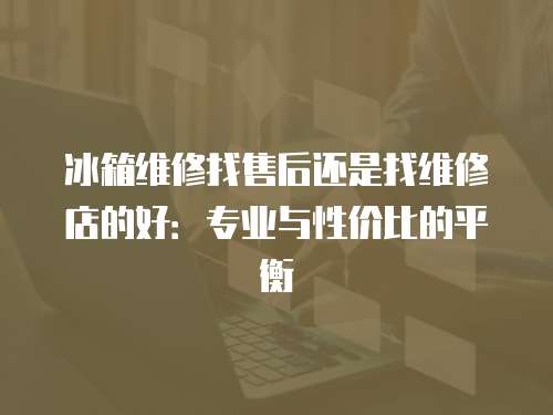 冰箱維修找售后還是找維修店的好：專業(yè)與性價比的平衡