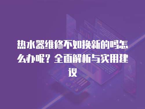 熱水器維修不如換新的嗎怎么辦呢？全面解析與實(shí)用建議
