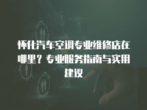 懷化汽車空調(diào)專業(yè)維修店在哪里？專業(yè)服務(wù)指南與實(shí)用建議