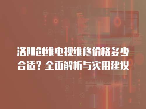 洛陽創維電視維修價格多少合適？全面解析與實用建議