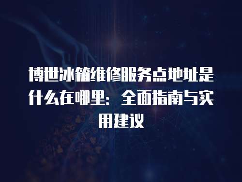 博世冰箱維修服務點地址是什么在哪里：全面指南與實用建議