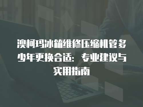 澳柯瑪冰箱維修壓縮機管多少年更換合適：專業建議與實用指南