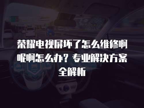 榮耀電視屏壞了怎么維修啊呢啊怎么辦？專業(yè)解決方案全解析