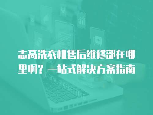 志高洗衣機售后維修部在哪里啊？一站式解決方案指南