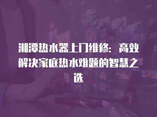 湘潭熱水器上門維修：高效解決家庭熱水難題的智慧之選