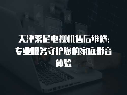 天津索尼電視機售后維修：專業服務守護您的家庭影音體驗