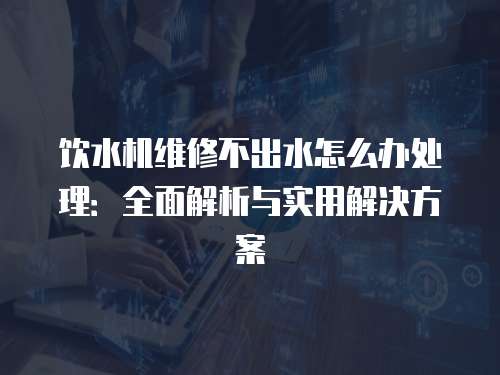 飲水機維修不出水怎么辦處理：全面解析與實用解決方案