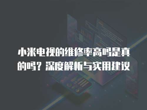 小米電視的維修率高嗎是真的嗎？深度解析與實用建議