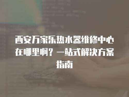 西安萬家樂熱水器維修中心在哪里啊？一站式解決方案指南