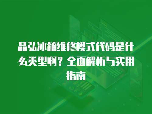 晶弘冰箱維修模式代碼是什么類型啊？全面解析與實用指南