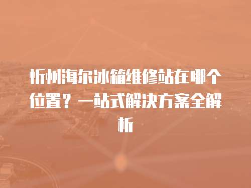 忻州海爾冰箱維修站在哪個位置？一站式解決方案全解析