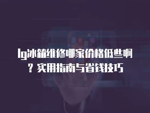 lg冰箱維修哪家價格低些??？實用指南與省錢技巧