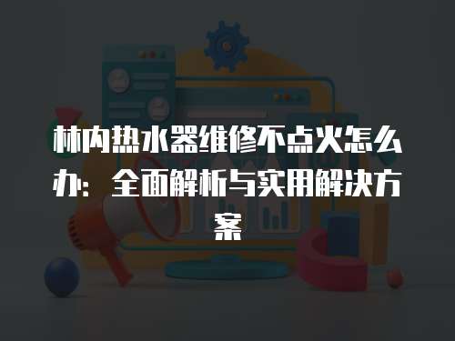 林內熱水器維修不點火怎么辦：全面解析與實用解決方案