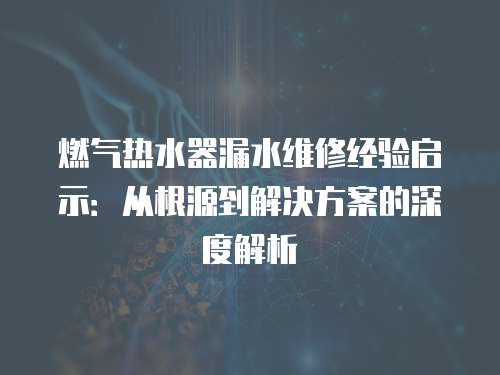 燃氣熱水器漏水維修經(jīng)驗啟示：從根源到解決方案的深度解析