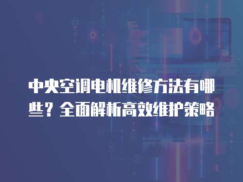 中央空調電機維修方法有哪些？全面解析高效維護策略