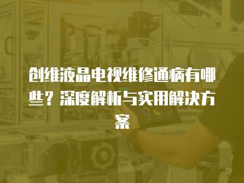 創維液晶電視維修通病有哪些？深度解析與實用解決方案