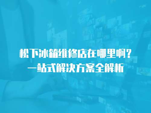 松下冰箱維修店在哪里啊？一站式解決方案全解析