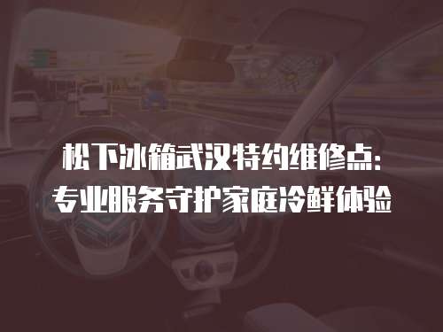松下冰箱武漢特約維修點：專業服務守護家庭冷鮮體驗