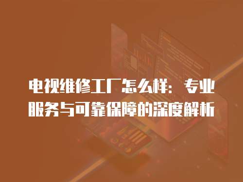 電視維修工廠怎么樣：專業(yè)服務與可靠保障的深度解析