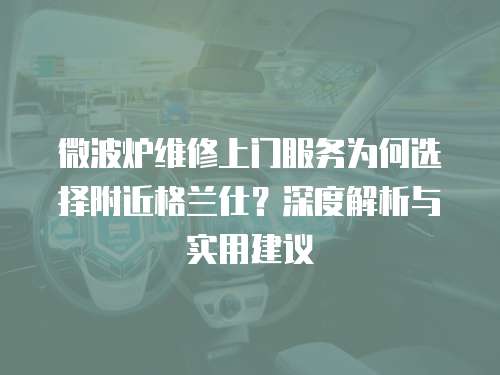 微波爐維修上門服務為何選擇附近格蘭仕？深度解析與實用建議