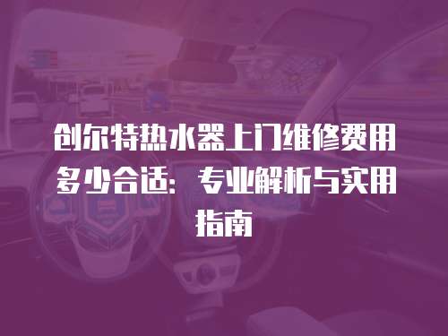 創(chuàng)爾特?zé)崴魃祥T維修費(fèi)用多少合適：專業(yè)解析與實(shí)用指南