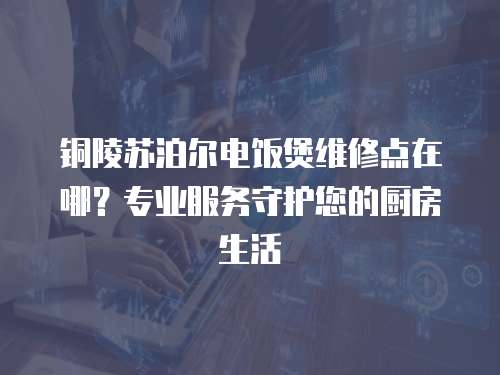 銅陵蘇泊爾電飯煲維修點在哪？專業服務守護您的廚房生活