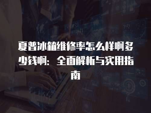 夏普冰箱維修率怎么樣啊多少錢啊：全面解析與實用指南