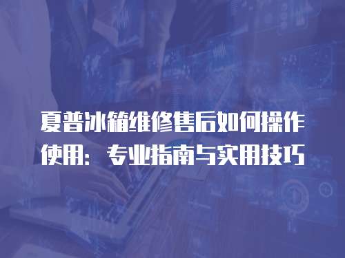 夏普冰箱維修售后如何操作使用：專業指南與實用技巧